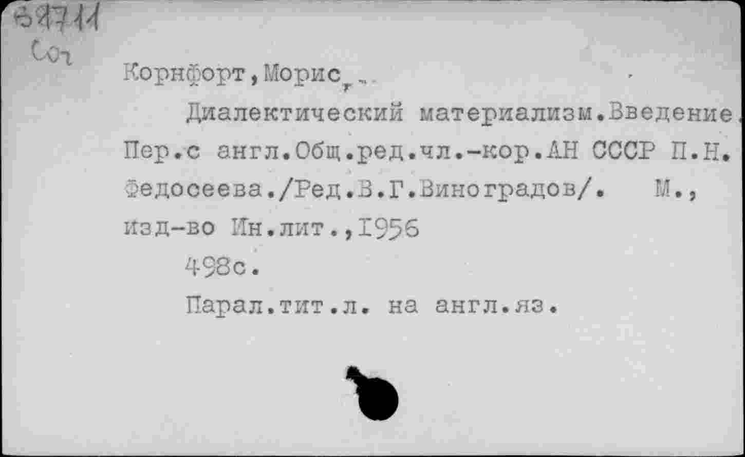 ﻿я?«
Coi
Корнфорт, Морис..
Диалектический материализм.Введение Пер.с англ.Общ.ред.чл.-кор.АН СССР П.Н. зедосеева./Ред.В.Г.Виноградов/.	М.,
изд-во Ин.лит.,1955 498с.
Парал.тит.л. на англ.яз.